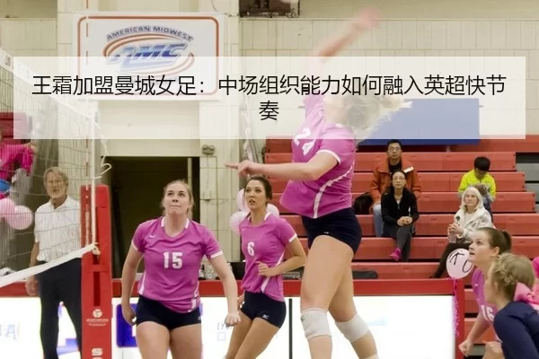 王霜加盟曼城女足：中场组织能力如何融入英超快节奏