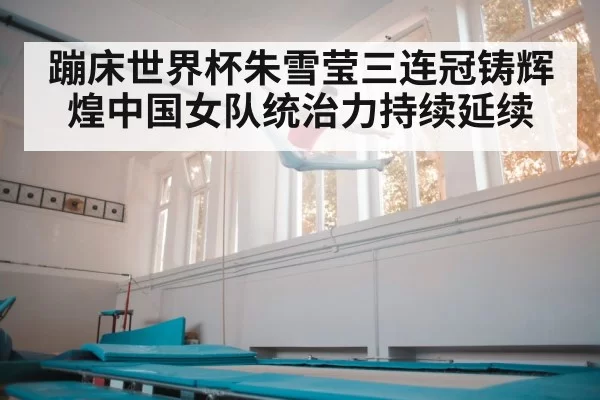 蹦床世界杯朱雪莹三连冠铸辉煌中国女队统治力持续延续
