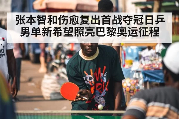 张本智和伤愈复出首战夺冠日乒男单新希望照亮巴黎奥运征程