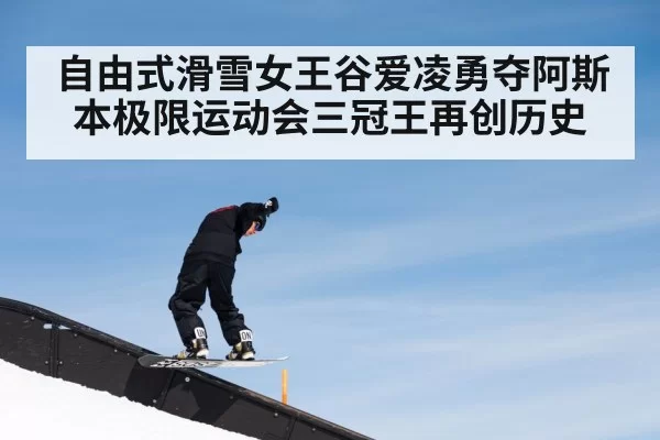 自由式滑雪女王谷爱凌勇夺阿斯本极限运动会三冠王再创历史