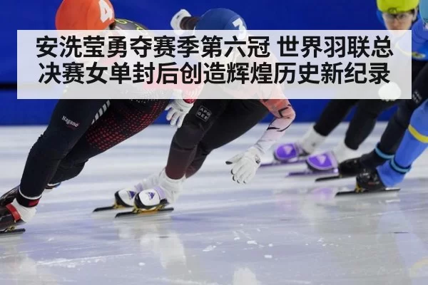 安洗莹勇夺赛季第六冠 世界羽联总决赛女单封后创造辉煌历史新纪录